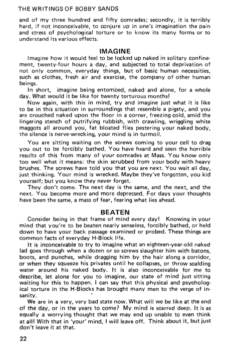 ‘THE WRITINGS OF BOBBY SANDS

and of my three hundred and fifty comrades; secondly, it is terribly
hard, if not inconceivable, to conjure up in one’s imagination the pain
and stress of psychological torture or to know its many forms or to
Understand its various effects.

IMAGINE

Imagine how it would feel to be locked up naked in solitary confine
ment, twenty-four hours a day, and subjected to total deprivation of
not only common, everyday things, but of basic human necessities,
fuch as clothes, fresh air and exercise, the company of other human

ings.

In short, imagine being entombed, naked and alone, for a whole
day, What would it be like for twenty torturous months!

‘Now again, with this in mind, try and imagine just what it i like
to be in this situation in surroundings that resemble @ pigsty, and you
are crouched naked upon the floor in a corner, freezing cold, amid the
lingering stench of putrifying rubbish, with crawling, wriggling white
maggots all around you, fat bloated flies pestering your naked body,
the silence is nerve-wrecking, your mind is in turmoil

You are sitting waiting on the screws coming to your cell to drag
you out to be forcibly bathed, You have heard and seen the horrible
results of this from many of your comrades at Mass. You know only
‘too well what it means: the skin scrubbed from your body with heavy
brushes. The screws have told you that you are next. You wait all day,
just thinking. Your mind is wrecked. Maybe they've forgotten, you kid
‘yourself; but you know they never forget.

‘They don’t come, The next day is the same, and the next, and the
next. You become more and more depressed. For days your thoughts
have been the same, a mass of fear, fearing what lies ahead,

BEATEN

Consider being in that frame of mind every day! Knowing in your
mind that you're to be beaten nearly senseless, forcibly bathed, or held
down to have your back passage examined or probed. These things a
common facts of everyday H-Block life,

It is inconceivable to try to imagine what an eighteen-year-old naked
lad goes through when a dozen or so screws slaughter him with batons,
boots, and punches, while dragging him by the hair along a corridor,
or when they squeeze his privates until he collapses, or throw scalding
water around his naked body. It is also inconceivable for me to
describe, let alone for you to imagine, our state of mind just sitting
waiting for this to happen. I can say thet this physical and psycholog:
ical torture in the H-Blocks has brought many men to the verge of in-
sanity.

We are in a very, very bad state now. What will we be like at the end
of the day, or in the years to come? My mind is scarred deep. It is as
equally @ worrying thought that we may end up unable to even think
at alll With that in ‘your’ mind, | will leave off. Think about it, but just
don’t leave it at that

22

  

 

   
 

 

 

